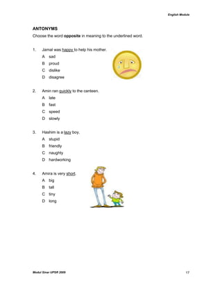 English Module
Modul Sinar UPSR 2009 17
ANTONYMS
Choose the word opposite in meaning to the underlined word.
1. Jamal was happy to help his mother.
A sad
B proud
C dislike
D disagree
2. Amin ran quickly to the canteen.
A late
B fast
C speed
D slowly
3. Hashim is a lazy boy.
A stupid
B friendly
C naughty
D hardworking
4. Amira is very short.
A big
B tall
C tiny
D long
 