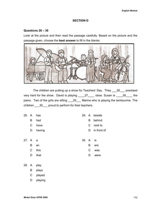 English Module
Modul Sinar UPSR 2009 170
SECTION D
Questions 26 – 30
Look at the picture and then read the passage carefully. Based on the picture and the
passage given, choose the best answer to fill in the blanks.
The children are putting up a show for Teachers‟ Day. They ___26___ practised
very hard for the show. David is playing ____27____ oboe. Susan is ____28____ the
piano. Two of the girls are sitting ___29___ Marina who is playing the tambourine. The
children ___30___ proud to perform for their teachers.
26. A has 29. A beside
B had B behind
C have C next to
D having D in front of
27. A a 30. A is
B an B are
C this C was
D that D were
28. A play
B plays
C played
D playing
 