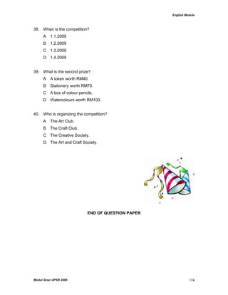 English Module
Modul Sinar UPSR 2009 174
38. When is the competition?
A 1.1.2009
B 1.2.2009
C 1.3.2009
D 1.4.2009
39. What is the second prize?
A A token worth RM40.
B Stationery worth RM70.
C A box of colour pencils.
D Watercolours worth RM100.
40. Who is organizing the competition?
A The Art Club.
B The Craft Club.
C The Creative Society.
D The Art and Craft Society.
END OF QUESTION PAPER
 