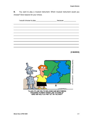 English Module
Modul Sinar UPSR 2009 177
B. You want to play a musical instrument. Which musical instrument would you
choose? Give reasons for your choice.
I would choose to play ______________________ because _____________
______________________________________________________________________
______________________________________________________________________
______________________________________________________________________
______________________________________________________________________
______________________________________________________________________
______________________________________________________________________
______________________________________________________________________
______________________________________________________________________
______________________________________________________________________
[5 MARKS]
 