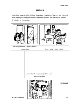 English Module
Modul Sinar UPSR 2009 178
SECTION C
Look at the pictures below. Write a story about the pictures. You may use the words
given to help you. Write your answer in the space provided. You are advised to spend
35 minutes on this question.
[15 MARKS]
Saturday afternoon – Kamil – sister –
music class plays – guitar – sister - piano
Last weekend – music competition – won –
first prize – happy
 