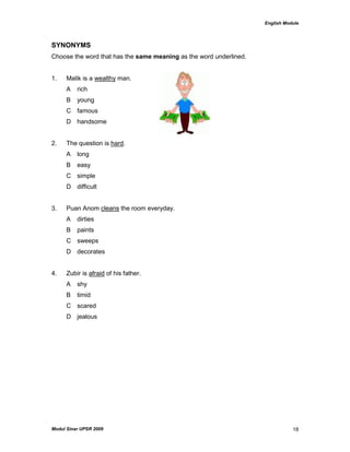 English Module
Modul Sinar UPSR 2009 18
SYNONYMS
Choose the word that has the same meaning as the word underlined.
1. Malik is a wealthy man.
A rich
B young
C famous
D handsome
2. The question is hard.
A long
B easy
C simple
D difficult
3. Puan Anom cleans the room everyday.
A dirties
B paints
C sweeps
D decorates
4. Zubir is afraid of his father.
A shy
B timid
C scared
D jealous
 