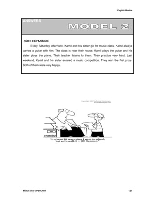 English Module
Modul Sinar UPSR 2009 181
ANSWERS
NOTE EXPANSION
Every Saturday afternoon, Kamil and his sister go for music class. Kamil always
carries a guitar with him. The class is near their house. Kamil plays the guitar and his
sister plays the piano. Their teacher listens to them. They practice very hard. Last
weekend, Kamil and his sister entered a music competition. They won the first prize.
Both of them were very happy.
 