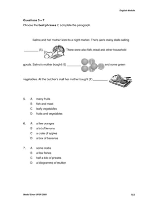 English Module
Modul Sinar UPSR 2009 183
Questions 5 – 7
Choose the best phrases to complete the paragraph.
Salma and her mother went to a night market. There were many stalls selling
_________ (5). There were also fish, meat and other household
goods. Salma‟s mother bought (6) _________ and some green
vegetables. At the butcher‟s stall her mother bought (7) _________.
5. A many fruits
B fish and meat
C leafy vegetables
D fruits and vegetables
6. A a few oranges
B a lot of lemons
C a crate of apples
D a box of bananas
7. A some crabs
B a few fishes
C half a kilo of prawns
D a kilogramme of mutton
 