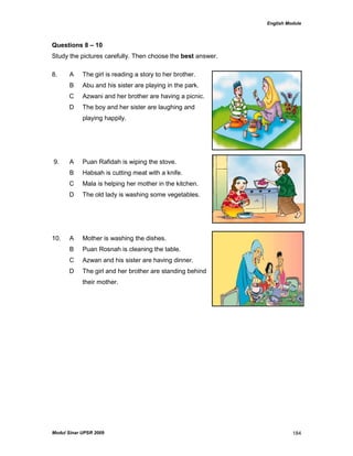 English Module
Modul Sinar UPSR 2009 184
Questions 8 – 10
Study the pictures carefully. Then choose the best answer.
8. A The girl is reading a story to her brother.
B Abu and his sister are playing in the park.
C Azwani and her brother are having a picnic.
D The boy and her sister are laughing and
playing happily.
9. A Puan Rafidah is wiping the stove.
B Habsah is cutting meat with a knife.
C Mala is helping her mother in the kitchen.
D The old lady is washing some vegetables.
10. A Mother is washing the dishes.
B Puan Rosnah is cleaning the table.
C Azwan and his sister are having dinner.
D The girl and her brother are standing behind
their mother.
 