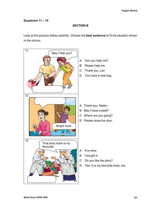 English Module
Modul Sinar UPSR 2009 185
Questions 11 – 15
SECTION B
Look at the pictures below carefully. Choose the best sentence to fit the situation shown
in the picture.
11
A Can you help me?
B Please help me.
C Thank you ,Lan.
D You have a new bag.
12
A Thank you, Nadim.
B May I have a bowl?
C Where are you going?
D Please close the door.
13
A It is mine.
B I bought it.
C Do you like the story?
D Yes. It is my favourite book, too.
May I help you?
Alright mum.
r
That story book is my
favourite.
 