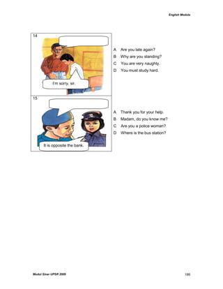 English Module
Modul Sinar UPSR 2009 186
14
A Are you late again?
B Why are you standing?
C You are very naughty.
D You must study hard.
15
A Thank you for your help.
B Madam, do you know me?
C Are you a police woman?
D Where is the bus station?
I‟m sorry, sir.
It is opposite the bank.
 