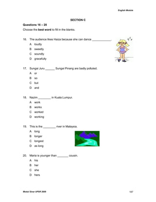 English Module
Modul Sinar UPSR 2009 187
SECTION C
Questions 16 – 20
Choose the best word to fill in the blanks.
16. The audience likes Haiza because she can dance ____________.
A loudly
B sweetly
C soundly
D gracefully
17. Sungai Juru ______ Sungai Pinang are badly polluted.
A or
B so
C but
D and
18. Nazim ________ in Kuala Lumpur.
A work
B works
C worked
D working
19. This is the ________ river in Malaysia.
A long
B longer
C longest
D as long
20. Maria is younger than _______ cousin.
A his
B her
C she
D hers
 