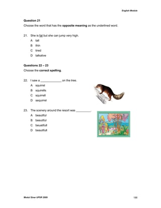 English Module
Modul Sinar UPSR 2009 188
Question 21
Choose the word that has the opposite meaning as the underlined word.
21. She is fat but she can jump very high.
A tall
B thin
C tired
D talkative
Questions 22 – 23
Choose the correct spelling.
22. I saw a _____________ on the tree.
A squirrel
B squirells
C squirrell
D sequirrel
23. The scenery around the resort was _________.
A beautiful
B beeutiful
C beuatifull
D beautifull
 