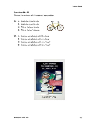 English Module
Modul Sinar UPSR 2009 189
Questions 24 – 25
Choose the sentence with the correct punctuation.
24. A this is the boy‟s bicycle
B this is the boys‟ bicycle.
C This is the boys bicycle.
D This is the boy‟s bicycle.
25. A Are you going to ipoh with Mrs. teng.
B Are you going to ipoh with mrs. teng!
C Are you going to Ipoh with mrs. Teng?
D Are you going to Ipoh with Mrs. Teng?
 