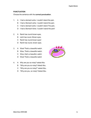 English Module
Modul Sinar UPSR 2009 19
PUNCTUATION
Choose the sentence with the correct punctuation.
1. A I had a stomach ache. I couldn‟t stand the pain.
B I had a Stomach ache. I couldn‟t stand the pain.
C I had a stomach ache. I couldn‟t stand The pain,
D I had a Stomach Ache. I couldn‟t stand the pain!
2. A Ramli has round brown eyes,
B ramli has round. Brown eyes.
C Ramli has round brown eyes!
D Ramli has round, brown eyes.
3. A Wow! That‟s a beautiful watch.
B Wow, That‟s a beautiful watch.
C Wow, that‟s a beautiful, watch.
D Wow! That‟s a beautiful watch
4. A Why are you so noisy? asked Abu
B “Why are you so noisy? Asked Abu.
C “Why are you so noisy?” asked Abu.
D “Why are you, so noisy? Asked Abu.
 