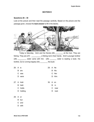 English Module
Modul Sinar UPSR 2009 190
SECTION D
Questions 26 – 30
Look at the picture and then read the passage carefully. Based on the picture and the
passage given, choose the best answer to fill in the blanks.
Today is Saturday. Amir and his friends (26) ________ at the river. They are
fishing. They are (27) __________ a fishing rod in their hands. Amir‟s younger brother
(28) _________ sister came with him. (29) _______ sister is reading a book. His
brother, Zul is running happily (30) ________ the bush.
26. A is 29. A He
B are B His
C was C Her
D were D Him
27. A hold 30. A on
B held B in
C holds C near
D holding D next
28. A or
B but
C and
D with
 