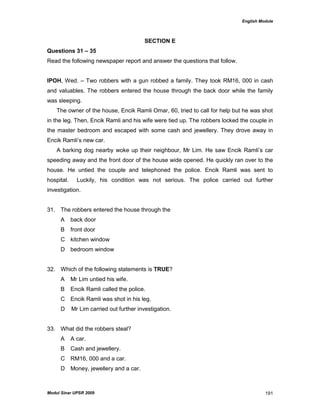 English Module
Modul Sinar UPSR 2009 191
SECTION E
Questions 31 – 35
Read the following newspaper report and answer the questions that follow.
IPOH, Wed. – Two robbers with a gun robbed a family. They took RM16, 000 in cash
and valuables. The robbers entered the house through the back door while the family
was sleeping.
The owner of the house, Encik Ramli Omar, 60, tried to call for help but he was shot
in the leg. Then, Encik Ramli and his wife were tied up. The robbers locked the couple in
the master bedroom and escaped with some cash and jewellery. They drove away in
Encik Ramli‟s new car.
A barking dog nearby woke up their neighbour, Mr Lim. He saw Encik Ramli‟s car
speeding away and the front door of the house wide opened. He quickly ran over to the
house. He untied the couple and telephoned the police. Encik Ramli was sent to
hospital. Luckily, his condition was not serious. The police carried out further
investigation.
31. The robbers entered the house through the
A back door
B front door
C kitchen window
D bedroom window
32. Which of the following statements is TRUE?
A Mr Lim untied his wife.
B Encik Ramli called the police.
C Encik Ramli was shot in his leg.
D Mr Lim carried out further investigation.
33. What did the robbers steal?
A A car.
B Cash and jewellery.
C RM16, 000 and a car.
D Money, jewellery and a car.
 