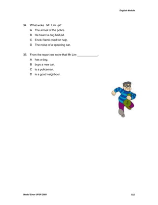 English Module
Modul Sinar UPSR 2009 192
34. What woke Mr. Lim up?
A The arrival of the police.
B He heard a dog barked.
C Encik Ramli cried for help.
D The noise of a speeding car.
35. From the report we know that Mr Lim _____________.
A has a dog.
B buys a new car.
C is a policeman.
D is a good neighbour.
 