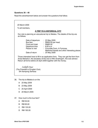 English Module
Modul Sinar UPSR 2009 193
Questions 36 – 40
Read the advertisement below and answer the questions that follow.
20 March 2009
To all members,
A TRIP TO A HISTORICAL CITY
Our club is planning an educational trip to Melaka. The details of the trip are
as follows.
Date of departure : 23 May 2009
Bus fare : RM50.00 per head
Food and hotel : RM85.00
Departure time : 8.00 a.m
Places to visit : Crocodile Farm, A Formosa,
Mahkota Parade and other interesting places
Date of return : 25 May 2009
Those interested have to fill in an application form. They can get the form from
Anisa Bahadun, the secretary of the club or Mrs Sivalingam, the club advisor.
Return all forms before 25 April 2009 together with the money.
Zulkifli Omar
(The President of English Club)
SK Kampong Sentosa
36. The trip to Melaka is on the
A 25 May 2009
B 23 May 2009
C 25 April 2009
D 20 March 2009
37. How much is the bus fare?
A RM 50.00
B RM 85.00
C RM 135.00
D RM 185.00
 