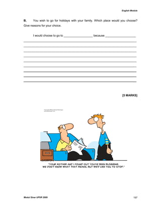 English Module
Modul Sinar UPSR 2009 197
B. You wish to go for holidays with your family. Which place would you choose?
Give reasons for your choice.
I would choose to go to __________________ because ___________________
______________________________________________________________________
______________________________________________________________________
______________________________________________________________________
______________________________________________________________________
______________________________________________________________________
______________________________________________________________________
______________________________________________________________________
______________________________________________________________________
______________________________________________________________________
[5 MARKS]
 
