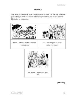 English Module
Modul Sinar UPSR 2009 198
SECTION C
Look at the pictures below. Write a story about the pictures. You may use the words
given to help you. Write your answer in the space provided. You are advised to spend
35 minutes on this question.
Azman – birthday - mother - present
- mobile phone
saw - fire – neighbour‟s house
- called – fire station
fire brigade – arrived – put out –
safe
[15 MARKS]
 