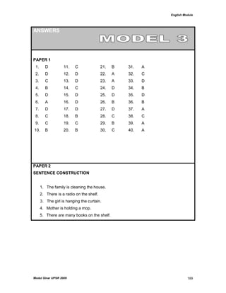 English Module
Modul Sinar UPSR 2009 199
ANSWERS
PAPER 1
1. D 11. C 21. B 31. A
2. D 12. D 22. A 32. C
3. C 13. D 23. A 33. D
4. B 14. C 24. D 34. B
5. D 15. D 25. D 35. D
6. A 16. D 26. B 36. B
7. D 17. D 27. D 37. A
8. C 18. B 28. C 38. C
9. C 19. C 29. B 39. A
10. B 20. B 30. C 40. A
PAPER 2
SENTENCE CONSTRUCTION
1. The family is cleaning the house.
2. There is a radio on the shelf.
3. The girl is hanging the curtain.
4. Mother is holding a mop.
5. There are many books on the shelf.
 