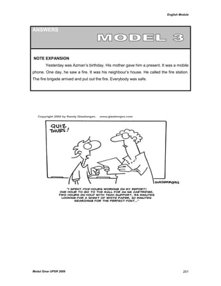 English Module
Modul Sinar UPSR 2009 201
ANSWERS
NOTE EXPANSION
Yesterday was Azman‟s birthday. His mother gave him a present. It was a mobile
phone. One day, he saw a fire. It was his neighbour‟s house. He called the fire station.
The fire brigade arrived and put out the fire. Everybody was safe.
 