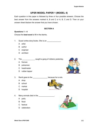 English Module
Modul Sinar UPSR 2009 202
UPSR MODEL PAPER 1 (MODEL 4)
Each question in this paper is followed by three or four possible answers. Choose the
best answer from the answers marked A, B and C or A, B, C and D. Then on your
answer sheet blacken the answer that you have chosen.
SECTION A
Questions 1 – 4
Choose the best word to fill in the blanks.
1. Susan writes story books. She is an ______________.
A artist
B author
C engineer
D architect
2. The _____________ caught a gang of robbers yesterday.
A fireman
B policemen
C headmaster
D rubber tapper
3. Ramli goes to the _______________ because he is sick.
A shop
B school
C market
D hospital
4. Many animals died in the ________________.
A party
B flood
C festival
D celebration
 