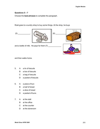 English Module
Modul Sinar UPSR 2009 203
Questions 5 – 7
Choose the best phrases to complete the paragraph.
Rosli goes to a sundry shop to buy some things. At the shop, he buys
(5) ____________, (6) _______________
and a bottle of milk. He pays for them (7) _____________
and then walks home.
5. A a tin of biscuits
B a box of biscuits
C a bag of biscuits
D a packet of biscuits
6. A a piece of bun
B a loaf of bread
C a slice of bread
D a packet of buns
7. A at the stall
B at the office
C at the counter
D at the storeroom
 
