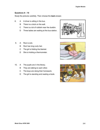 English Module
Modul Sinar UPSR 2009 204
Questions 8 – 10
Study the pictures carefully. Then choose the best answer.
8. A A driver is sitting in the bus.
B There is a clock on the wall.
C There is a lot of rubbish near the dustbin.
D Three ladies are waiting at the bus station.
9. A Rozi is sick.
B Rozi has long curly hair.
C The girl is folding the blanket.
D She is holding a thermometer.
10. A The pupils are in the library.
B They are talking to each other.
C The boys are doing their homework.
D The girl is standing and reading a book.
 