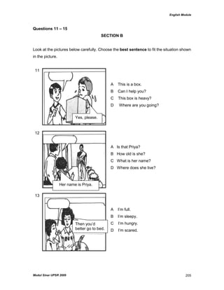 English Module
Modul Sinar UPSR 2009 205
Questions 11 – 15
SECTION B
Look at the pictures below carefully. Choose the best sentence to fit the situation shown
in the picture.
11
A This is a box.
B Can I help you?
C This box is heavy?
D Where are you going?
12
A Is that Priya?
B How old is she?
C What is her name?
D Where does she live?
13
A I‟m full.
B I‟m sleepy.
C I‟m hungry.
D I‟m scared.
Yes, please.
Her name is Priya.
Then you‟d
better go to bed.
 