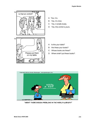 English Module
Modul Sinar UPSR 2009 206
14
A Yes, it is.
B Yes, it‟s mine
C Yes, it smells lovely.
D Yes, this orchid is yours.
15
A Is this your table?
B Are these your books?
C Whose books are these?
D Where shall I put these books?
 