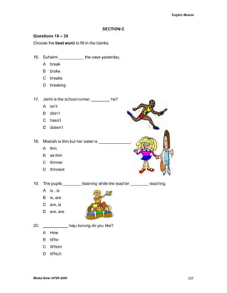 English Module
Modul Sinar UPSR 2009 207
SECTION C
Questions 16 – 20
Choose the best word to fill in the blanks.
16. Suhaimi ___________ the vase yesterday.
A break
B broke
C breaks
D breaking
17. Jamil is the school runner, ________ he?
A isn‟t
B didn‟t
C hasn‟t
D doesn‟t
18. Miskiah is thin but her sister is ______________.
A thin
B as thin
C thinner
D thinnest
19. The pupils ________ listening while the teacher ________ teaching.
A is , is
B is, are
C are, is
D are, are
20. ___________ baju kurung do you like?
A How
B Who
C Whom
D Which
 