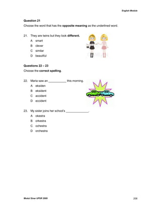 English Module
Modul Sinar UPSR 2009 208
Question 21
Choose the word that has the opposite meaning as the underlined word.
21. They are twins but they look different.
A smart
B clever
C similar
D beautiful
Questions 22 – 23
Choose the correct spelling.
22. Maria saw an ___________ this morning.
A eksiden
B eksident
C accident
D eccident
23. My sister joins her school‟s ______________.
A okestra
B orkestra
C ochestra
D orchestra
 