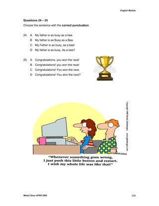 English Module
Modul Sinar UPSR 2009 209
Questions 24 – 25
Choose the sentence with the correct punctuation.
24. A My father is as busy as a bee.
B My father is as Busy as a Bee.
C My Father is as busy, as a bee!
D My father is as busy. As a bee?
25. A Congratulations. you won the race!
B Congratulations! you won the race!
C Congratulations! You won the race.
D Congratulations! You won the race?
 