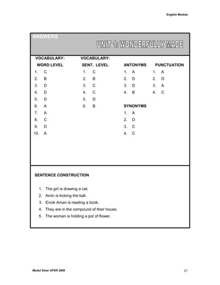 English Module
Modul Sinar UPSR 2009 21
ANSWERS
VOCABULARY:
WORD LEVEL
VOCABULARY:
SENT. LEVEL ANTONYMS PUNCTUATION
1. C 1. C 1. A 1. A
2. B 2. B 2. D 2. D
3. D 3. C 3. D 3. A
4. D 4. C 4. B 4. C
5. D 5. D
6. A 6. B SYNONYMS
7. A 1. A
8. C 2. D
9. D 3. C
10. A 4. C
SENTENCE CONSTRUCTION
1. The girl is drawing a cat.
2. Amin is kicking the ball.
3. Encik Aman is reading a book.
4. They are in the compound of their house.
5. The woman is holding a pot of flower.
 