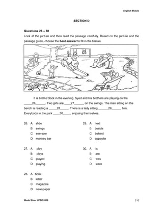 English Module
Modul Sinar UPSR 2009 210
SECTION D
Questions 26 – 30
Look at the picture and then read the passage carefully. Based on the picture and the
passage given, choose the best answer to fill in the blanks
It is 6.00 o‟clock in the evening. Syed and his brothers are playing on the
_____26______. Two girls are ____27______ on the swings. The man sitting on the
bench is reading a _____28_____. There is a lady sitting ______29______ him.
Everybody in the park ____30_____ enjoying themselves.
26. A slide 29. A next
B swings B beside
C see-saw C behind
D monkey bar D opposite
27. A play 30. A is
B plays B are
C played C was
D playing D were
28. A book
B letter
C magazine
D newspaper
 