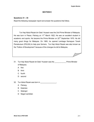 English Module
Modul Sinar UPSR 2009 211
SECTION E
Questions 31 – 35
Read the following newspaper report and answer the questions that follow.
Tun Haji Abdul Razak bin Dato‟ Hussein was the 2nd Prime Minister of Malaysia.
He was born in Pekan, Pahang on 11th
March 1922. He was an excellent student in
academic and sports. He became the Prime Minister on 22nd
September 1970. He did
many good things for Malaysia. On 1965, he opened Lembaga Kemajuan Tanah
Persekutuan (FELDA) to help poor farmers. Tun Haji Abdul Razak was also known as
the “Father of Development” because of the changes he did to Malaysia.
31. Tun Haji Abdul Razak bin Dato‟ Hussien was the ____________ Prime Minister
of Malaysia.
A first
B third
C fourth
D second
32. Tun Abdul Razak was born in _________________.
A Pahang
B Kelantan
C Selangor
D Negeri sembilan
 