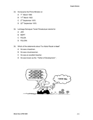 English Module
Modul Sinar UPSR 2009 212
33. He became the Prime Minister on
A 1st
March 1965
B 11th
March 1922
C 2nd
September 1970
D 22nd
September 1970
34. Lembaga Kemajuan Tanah Persekutuan stands for
A JKR
B MDPT
C FELDA
D FELCRA
35. Which of the statements about Tun Abdul Razak is true?
A He was a headman.
B He was a businessman.
C He was an excellent teacher.
D He was known as the “Father of Development “.
 