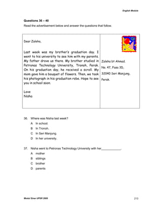 English Module
Modul Sinar UPSR 2009 213
Questions 36 – 40
Read the advertisement below and answer the questions that follow.
Dear Zaleha,
Last week was my brother’s graduation day. I
went to his university to see him with my parents.
My father drove us there. My brother studied in
Petronas Technology University, Tronoh, Perak.
On his graduation day, he received a scroll. My
mom gave him a bouquet of flowers. Then, we took
his photograph in his graduation robe. Hope to see
you in school soon.
Love
Nisha
Zaleha bt Ahmad.
No. 47, Fasa 3D,
32040 Seri Manjung,
Perak.
36. Where was Nisha last week?
A In school.
B In Tronoh.
C In Seri Manjung.
D In her university.
37. Nisha went to Petronas Technology University with her____________.
A mother
B siblings
C brother
D parents
 