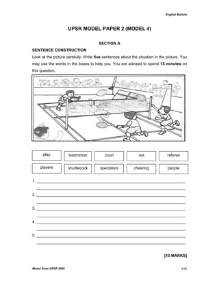 English Module
Modul Sinar UPSR 2009 215
UPSR MODEL PAPER 2 (MODEL 4)
SECTION A
SENTENCE CONSTRUCTION
Look at the picture carefully. Write five sentences about the situation in the picture. You
may use the words in the boxes to help you. You are advised to spend 15 minutes on
this question.
1. ____________________________________________________________________
____________________________________________________________________
2. ____________________________________________________________________
____________________________________________________________________
3. ____________________________________________________________________
____________________________________________________________________
4. ____________________________________________________________________
____________________________________________________________________
5. ____________________________________________________________________
____________________________________________________________________
[10 MARKS]
play
players
badminton court net referee
peoplecheeringspectatorsshuttlecock
 