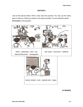 English Module
Modul Sinar UPSR 2009 218
SECTION C
Look at the pictures below. Write a story about the pictures. You may use the words
given to help you. Write your answer in the space provided. You are advised to spend
35 minutes on this question.
Ramli – classmates – went – trip
National Monument – photographs
told- about – monument – notebook
school- handed – work – highest mark – happy
[15 MARKS]
 