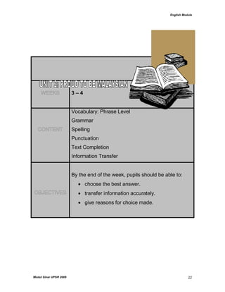 English Module
Modul Sinar UPSR 2009 22
WEEKS 3 – 4
CONTENT
Vocabulary: Phrase Level
Grammar
Spelling
Punctuation
Text Completion
Information Transfer
OBJECTIVES
By the end of the week, pupils should be able to:
 choose the best answer.
 transfer information accurately.
 give reasons for choice made.
 