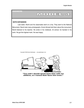 English Module
Modul Sinar UPSR 2009 221
ANSWERS
NOTE EXPANSION
Last week, Ramli and his classmates went on a trip. They went to the National
Monument. Ramli took many photographs. Encik Ahmad told them about the monument.
Ramli listened to his teacher. He wrote in his notebook. At school, he handed in his
work. He got the highest mark. He was happy.
 