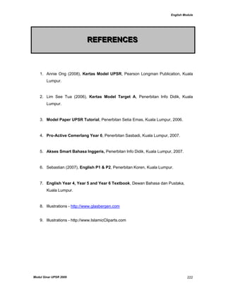 English Module
Modul Sinar UPSR 2009 222
RRREEEFFFEEERRREEENNNCCCEEESSS
1. Annie Ong (2008), Kertas Model UPSR, Pearson Longman Publication, Kuala
Lumpur.
2. Lim See Tua (2006), Kertas Model Target A, Penerbitan Info Didik, Kuala
Lumpur.
3. Model Paper UPSR Tutorial, Penerbitan Setia Emas, Kuala Lumpur, 2006.
4. Pro-Active Cemerlang Year 6, Penerbitan Sasbadi, Kuala Lumpur, 2007.
5. Akses Smart Bahasa Inggeris, Penerbitan Info Didik, Kuala Lumpur, 2007.
6. Sebastian (2007), English P1 & P2, Penerbitan Koren, Kuala Lumpur.
7. English Year 4, Year 5 and Year 6 Textbook, Dewan Bahasa dan Pustaka,
Kuala Lumpur.
8. Illustrations - http://www.glasbergen.com
9. Illustrations - http://www.IslamicCliparts.com
 
