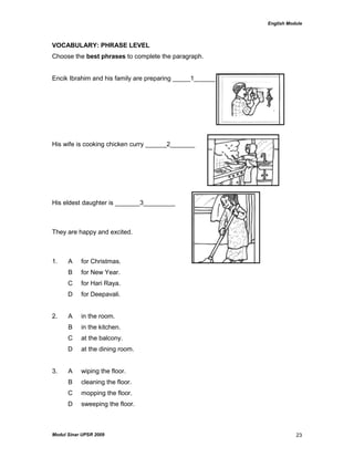 English Module
Modul Sinar UPSR 2009 23
VOCABULARY: PHRASE LEVEL
Choose the best phrases to complete the paragraph.
Encik Ibrahim and his family are preparing _____1______
His wife is cooking chicken curry ______2_______
His eldest daughter is _______3_________
They are happy and excited.
1. A for Christmas.
B for New Year.
C for Hari Raya.
D for Deepavali.
2. A in the room.
B in the kitchen.
C at the balcony.
D at the dining room.
3. A wiping the floor.
B cleaning the floor.
C mopping the floor.
D sweeping the floor.
 