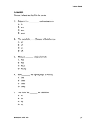 English Module
Modul Sinar UPSR 2009 24
GRAMMAR
Choose the best word to fill in the blanks.
1. Raju and Lim __________ reading storybooks.
A is
B are
C was
D were
2. The capital city _____ Malaysia is Kuala Lumpur.
A at
B of
C on
D off
3. Malaysia ________ a tropical climate.
A has
B had
C have
D having
4. I am_________ the highway to go to Penang.
A use
B uses
C used
D using
5. The chairs are ________ the classroom.
A in
B on
C by
D up
 
