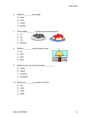 English Module
Modul Sinar UPSR 2009 25
6. Miskiah is _______ home today.
A come
B came
C comes
D coming
7. Fried noodles ________ puddings are my favourite food.
A up
B but
C and
D because
8. Muslims _________ to the mosque to pray.
A go
B goes
C gone
D went
9. Mother is busy. Let us pack the things __________.
A myself
B herself
C ourselves
D yourselves
10. Misha puts ________ ice cubes in her drink.
A any
B much
C a few
D a little
 