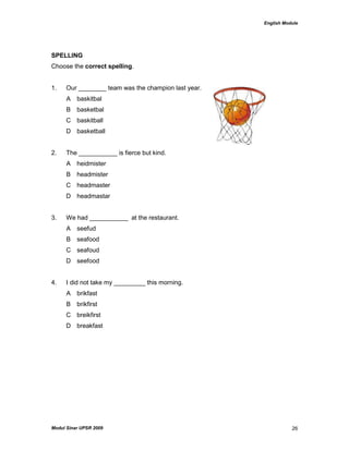 English Module
Modul Sinar UPSR 2009 26
SPELLING
Choose the correct spelling.
1. Our ________ team was the champion last year.
A baskitbal
B basketbal
C baskitball
D basketball
2. The ___________ is fierce but kind.
A heidmister
B headmister
C headmaster
D headmastar
3. We had ___________ at the restaurant.
A seefud
B seafood
C seafoud
D seefood
4. I did not take my _________ this morning.
A brikfast
B brikfirst
C breikfirst
D breakfast
 