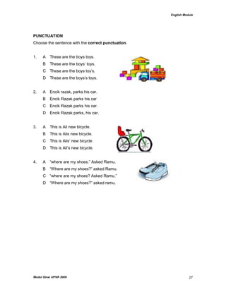 English Module
Modul Sinar UPSR 2009 27
PUNCTUATION
Choose the sentence with the correct punctuation.
1. A These are the boys toys.
B These are the boys‟ toys.
C These are the boys toy‟s.
D These are the boys‟s toys.
2. A Encik razak, parks his car.
B Encik Razak parks his car
C Encik Razak parks his car.
D Encik Razak parks, his car.
3. A This is Ali new bicycle.
B This is Alis new bicycle.
C This is Alis‟ new bicycle
D This is Ali‟s new bicycle.
4. A “where are my shoes.” Asked Ramu.
B “Where are my shoes?” asked Ramu.
C “where are my shoes? Asked Ramu.”
D “Where are my shoes?” asked ramu.
 