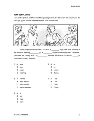 English Module
Modul Sinar UPSR 2009 28
TEXT COMPLETION
Look at the picture and then read the passage carefully. Based on the picture and the
passage given, choose the best answer to fill in the blanks.
These people are Malaysians. The man is ________ (1) a batik shirt. The lady in
the middle is wearing _________ (2). It _________ (3) a traditional costume. Traditional
costumes are usually worn (4)__________ festivals and special occasions. _____ (5)
costumes look very beautiful.
1. A wear 4. A of
B wore B by
C wears C before
D wearing D during
2. A samfoo 5. A This
B baju melayu B That
C baju kebaya C They
D salwa kameez D These
3. A is
B are
C was
D were
 