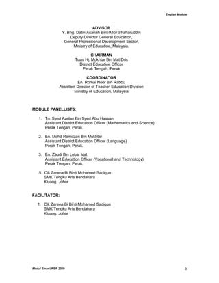 English Module
Modul Sinar UPSR 2009 3
ADVISOR
Y. Bhg. Datin Asariah Binti Mior Shaharuddin
Deputy Director General Education,
General Professional Development Sector,
Ministry of Education, Malaysia.
CHAIRMAN
Tuan Hj. Mokhtar Bin Mat Dris
District Education Officer
Perak Tengah, Perak
COORDINATOR
En. Romai Noor Bin Rabbu
Assistant Director of Teacher Education Division
Ministry of Education, Malaysia
MODULE PANELLISTS:
1. Tn. Syed Azelan Bin Syed Abu Hassan
Assistant District Education Officer (Mathematics and Science)
Perak Tengah, Perak.
2. En. Mohd Ramdzan Bin Mukhtar
Assistant District Education Officer (Language)
Perak Tengah, Perak.
3. En. Zaudi Bin Lebai Mat
Assistant Education Officer (Vocational and Technology)
Perak Tengah, Perak.
5. Cik Zarena Bi Binti Mohamed Sadique
SMK Tengku Aris Bendahara
Kluang, Johor
FACILITATOR:
1. Cik Zarena Bi Binti Mohamed Sadique
SMK Tengku Aris Bendahara
Kluang, Johor
 