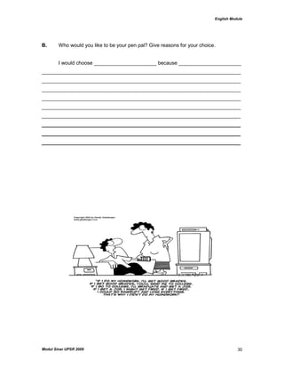 English Module
Modul Sinar UPSR 2009 30
B. Who would you like to be your pen pal? Give reasons for your choice.
I would choose ______________________ because ______________________
______________________________________________________________________
______________________________________________________________________
______________________________________________________________________
______________________________________________________________________
______________________________________________________________________
______________________________________________________________________
______________________________________________________________________
______________________________________________________________________
______________________________________________________________________
 