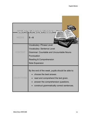English Module
Modul Sinar UPSR 2009 33
WEEKS 5 – 6
CONTENT
Vocabulary: Phrase Level
Vocabulary: Sentence Level
Grammar: Countable and Uncountable Nouns
Punctuation
Reading & Comprehension
Note Expansion
OBJECTIVES
By the end of the week, pupils should be able to:
 choose the best answer.
 read and comprehend the text given.
 answer the comprehension questions.
 construct grammatically correct sentences.
 